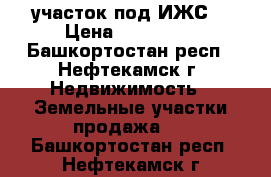 участок под ИЖС  › Цена ­ 100 000 - Башкортостан респ., Нефтекамск г. Недвижимость » Земельные участки продажа   . Башкортостан респ.,Нефтекамск г.